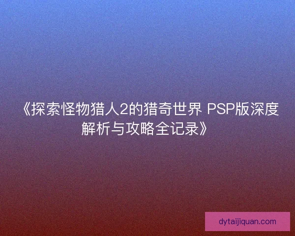 《探索怪物猎人2的猎奇世界 PSP版深度解析与攻略全记录》