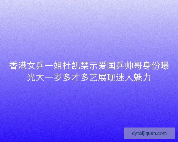 香港女乒一姐杜凯琹示爱国乒帅哥身份曝光大一岁多才多艺展现迷人魅力