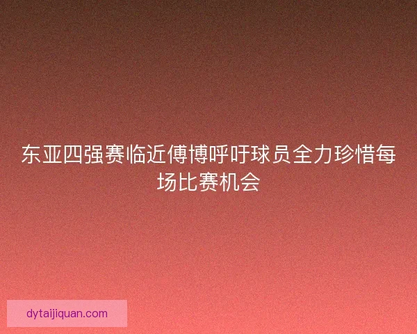 东亚四强赛临近傅博呼吁球员全力珍惜每场比赛机会